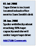 Text Box: 01-Jul-2008
Tape Drive is in closet located in back office next to Sam Smith's desk
30-Jun-2008
Spoke with Becky about reaching 90% tape capacity and she will order larger tape drive
Add / Edit Comments
